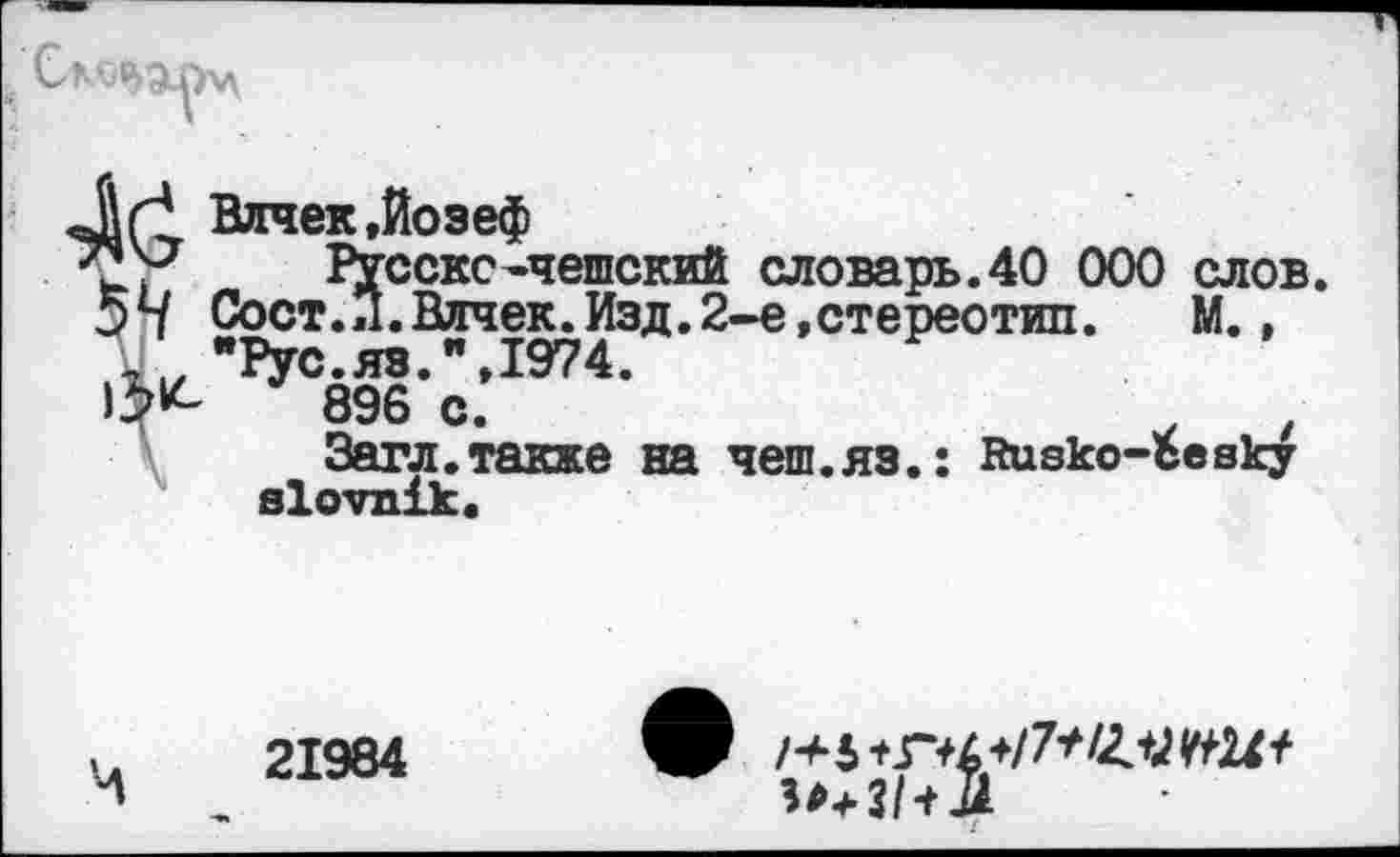 ﻿Л г! Влчек.Йозеф
ь) Русскс-чешский словарь.40 000 слов. 54 Сост.Л.Влчек.Изд.2-е,стереотип.	М.,
,х„ "Рус.яз.", 1974.
896 с.	.	,
Загл.также на чеш.яз.: йиеко-Ъеаку а1ОУП1к.
21984
